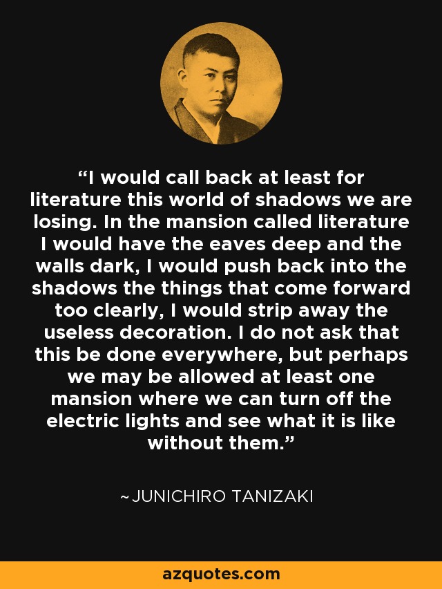 I would call back at least for literature this world of shadows we are losing. In the mansion called literature I would have the eaves deep and the walls dark, I would push back into the shadows the things that come forward too clearly, I would strip away the useless decoration. I do not ask that this be done everywhere, but perhaps we may be allowed at least one mansion where we can turn off the electric lights and see what it is like without them. - Junichiro Tanizaki