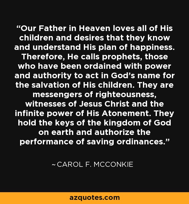 Our Father in Heaven loves all of His children and desires that they know and understand His plan of happiness. Therefore, He calls prophets, those who have been ordained with power and authority to act in God’s name for the salvation of His children. They are messengers of righteousness, witnesses of Jesus Christ and the infinite power of His Atonement. They hold the keys of the kingdom of God on earth and authorize the performance of saving ordinances. - Carol F. McConkie