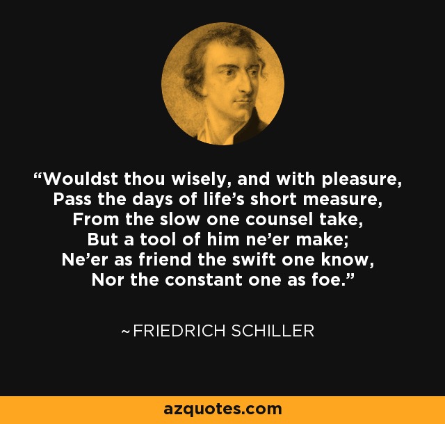 Wouldst thou wisely, and with pleasure, Pass the days of life's short measure, From the slow one counsel take, But a tool of him ne'er make; Ne'er as friend the swift one know, Nor the constant one as foe. - Friedrich Schiller