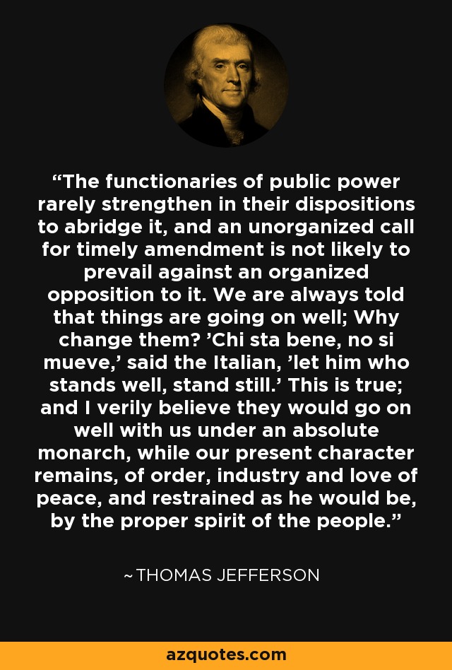 The functionaries of public power rarely strengthen in their dispositions to abridge it, and an unorganized call for timely amendment is not likely to prevail against an organized opposition to it. We are always told that things are going on well; Why change them? 'Chi sta bene, no si mueve,' said the Italian, 'let him who stands well, stand still.' This is true; and I verily believe they would go on well with us under an absolute monarch, while our present character remains, of order, industry and love of peace, and restrained as he would be, by the proper spirit of the people. - Thomas Jefferson