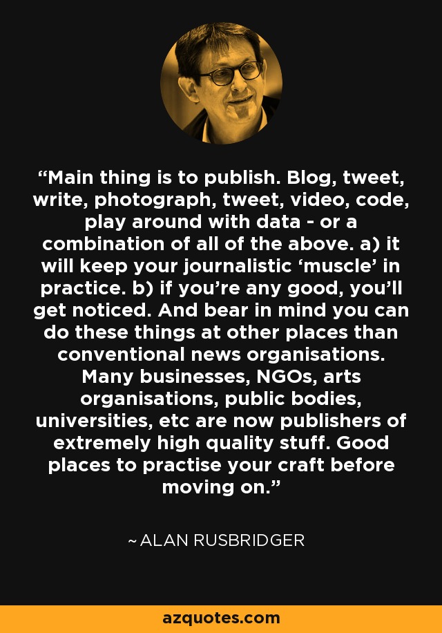 Main thing is to publish. Blog, tweet, write, photograph, tweet, video, code, play around with data - or a combination of all of the above. a) it will keep your journalistic ‘muscle’ in practice. b) if you’re any good, you’ll get noticed. And bear in mind you can do these things at other places than conventional news organisations. Many businesses, NGOs, arts organisations, public bodies, universities, etc are now publishers of extremely high quality stuff. Good places to practise your craft before moving on. - Alan Rusbridger