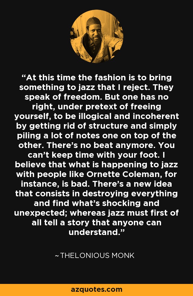 At this time the fashion is to bring something to jazz that I reject. They speak of freedom. But one has no right, under pretext of freeing yourself, to be illogical and incoherent by getting rid of structure and simply piling a lot of notes one on top of the other. There's no beat anymore. You can't keep time with your foot. I believe that what is happening to jazz with people like Ornette Coleman, for instance, is bad. There's a new idea that consists in destroying everything and find what's shocking and unexpected; whereas jazz must first of all tell a story that anyone can understand. - Thelonious Monk