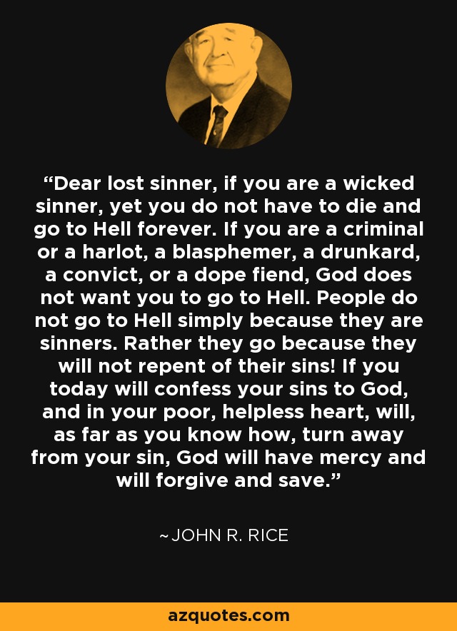 Dear lost sinner, if you are a wicked sinner, yet you do not have to die and go to Hell forever. If you are a criminal or a harlot, a blasphemer, a drunkard, a convict, or a dope fiend, God does not want you to go to Hell. People do not go to Hell simply because they are sinners. Rather they go because they will not repent of their sins! If you today will confess your sins to God, and in your poor, helpless heart, will, as far as you know how, turn away from your sin, God will have mercy and will forgive and save. - John R. Rice