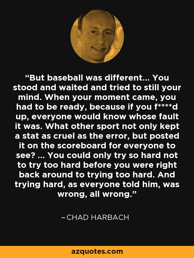 But baseball was different... You stood and waited and tried to still your mind. When your moment came, you had to be ready, because if you f****d up, everyone would know whose fault it was. What other sport not only kept a stat as cruel as the error, but posted it on the scoreboard for everyone to see? ... You could only try so hard not to try too hard before you were right back around to trying too hard. And trying hard, as everyone told him, was wrong, all wrong. - Chad Harbach