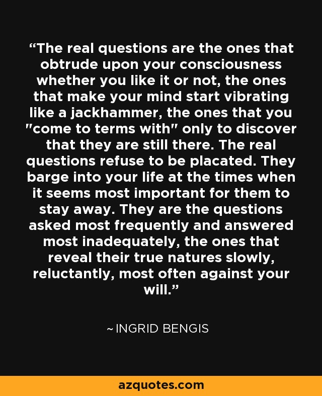 The real questions are the ones that obtrude upon your consciousness whether you like it or not, the ones that make your mind start vibrating like a jackhammer, the ones that you 