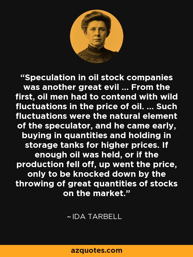 Speculation in oil stock companies was another great evil ... From the first, oil men had to contend with wild fluctuations in the price of oil. ... Such fluctuations were the natural element of the speculator, and he came early, buying in quantities and holding in storage tanks for higher prices. If enough oil was held, or if the production fell off, up went the price, only to be knocked down by the throwing of great quantities of stocks on the market. - Ida Tarbell