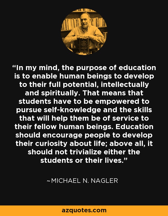In my mind, the purpose of education is to enable human beings to develop to their full potential, intellectually and spiritually. That means that students have to be empowered to pursue self-knowledge and the skills that will help them be of service to their fellow human beings. Education should encourage people to develop their curiosity about life; above all, it should not trivialize either the students or their lives. - Michael N. Nagler