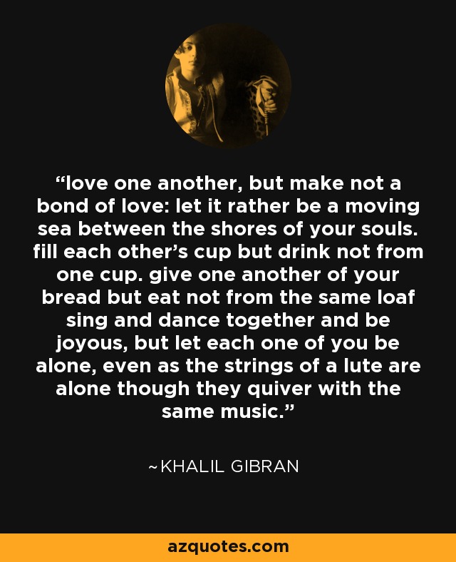 love one another, but make not a bond of love: let it rather be a moving sea between the shores of your souls. fill each other's cup but drink not from one cup. give one another of your bread but eat not from the same loaf sing and dance together and be joyous, but let each one of you be alone, even as the strings of a lute are alone though they quiver with the same music. - Khalil Gibran