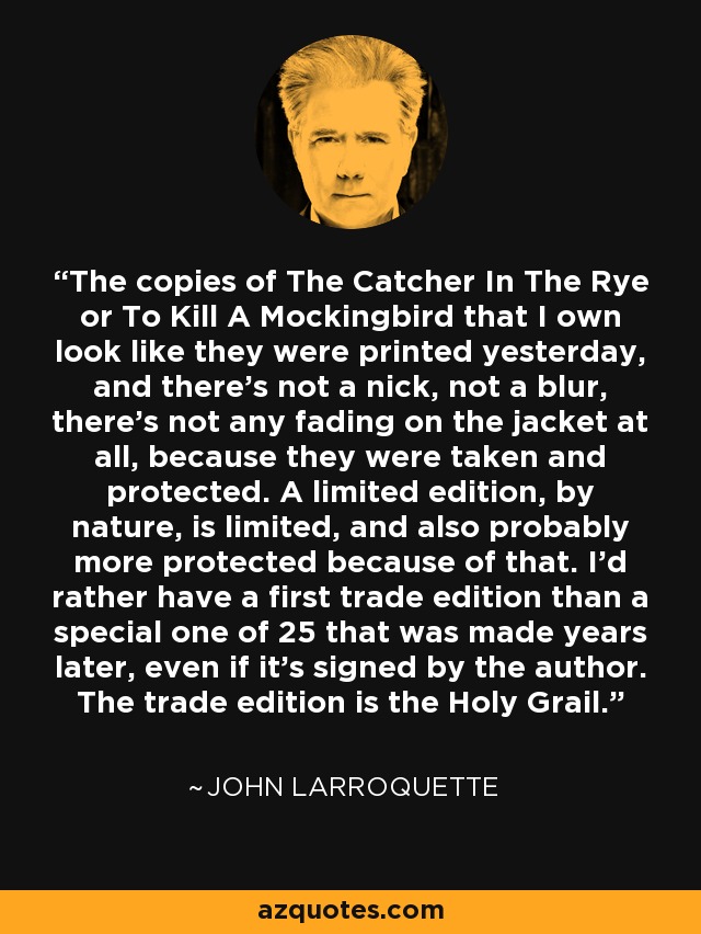 The copies of The Catcher In The Rye or To Kill A Mockingbird that I own look like they were printed yesterday, and there's not a nick, not a blur, there's not any fading on the jacket at all, because they were taken and protected. A limited edition, by nature, is limited, and also probably more protected because of that. I'd rather have a first trade edition than a special one of 25 that was made years later, even if it's signed by the author. The trade edition is the Holy Grail. - John Larroquette