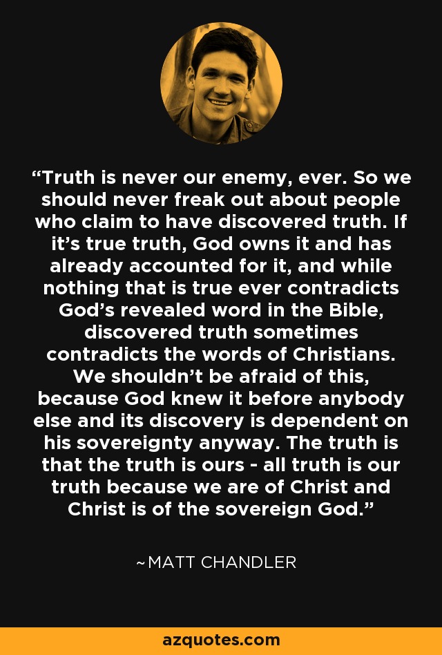 Truth is never our enemy, ever. So we should never freak out about people who claim to have discovered truth. If it's true truth, God owns it and has already accounted for it, and while nothing that is true ever contradicts God's revealed word in the Bible, discovered truth sometimes contradicts the words of Christians. We shouldn't be afraid of this, because God knew it before anybody else and its discovery is dependent on his sovereignty anyway. The truth is that the truth is ours - all truth is our truth because we are of Christ and Christ is of the sovereign God. - Matt    Chandler