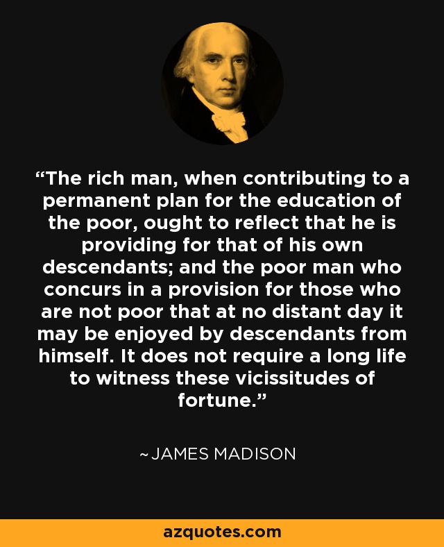 The rich man, when contributing to a permanent plan for the education of the poor, ought to reflect that he is providing for that of his own descendants; and the poor man who concurs in a provision for those who are not poor that at no distant day it may be enjoyed by descendants from himself. It does not require a long life to witness these vicissitudes of fortune. - James Madison