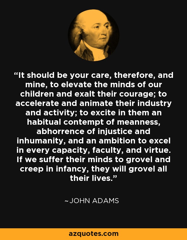 It should be your care, therefore, and mine, to elevate the minds of our children and exalt their courage; to accelerate and animate their industry and activity; to excite in them an habitual contempt of meanness, abhorrence of injustice and inhumanity, and an ambition to excel in every capacity, faculty, and virtue. If we suffer their minds to grovel and creep in infancy, they will grovel all their lives. - John Adams