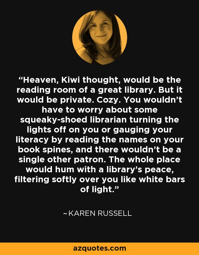 Heaven, Kiwi thought, would be the reading room of a great library. But it would be private. Cozy. You wouldn't have to worry about some squeaky-shoed librarian turning the lights off on you or gauging your literacy by reading the names on your book spines, and there wouldn't be a single other patron. The whole place would hum with a library's peace, filtering softly over you like white bars of light. - Karen Russell