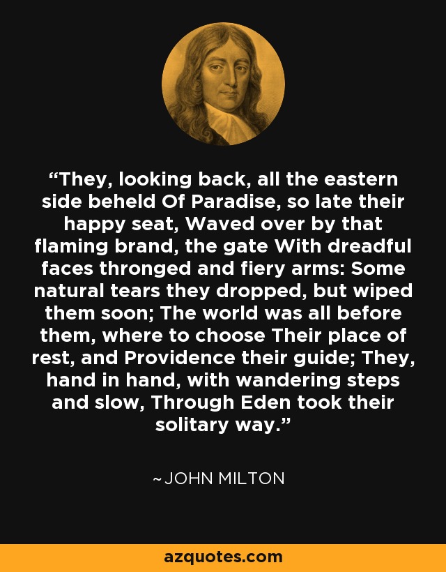 They, looking back, all the eastern side beheld Of Paradise, so late their happy seat, Waved over by that flaming brand, the gate With dreadful faces thronged and fiery arms: Some natural tears they dropped, but wiped them soon; The world was all before them, where to choose Their place of rest, and Providence their guide; They, hand in hand, with wandering steps and slow, Through Eden took their solitary way. - John Milton