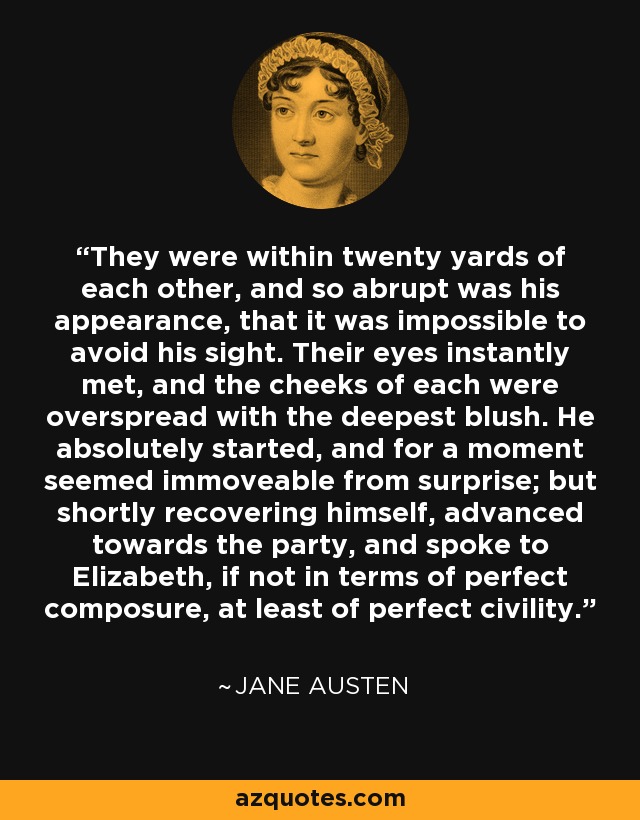 They were within twenty yards of each other, and so abrupt was his appearance, that it was impossible to avoid his sight. Their eyes instantly met, and the cheeks of each were overspread with the deepest blush. He absolutely started, and for a moment seemed immoveable from surprise; but shortly recovering himself, advanced towards the party, and spoke to Elizabeth, if not in terms of perfect composure, at least of perfect civility. - Jane Austen