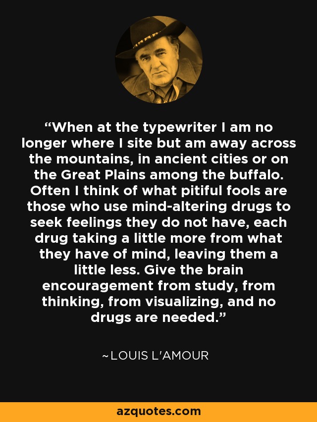 When at the typewriter I am no longer where I site but am away across the mountains, in ancient cities or on the Great Plains among the buffalo. Often I think of what pitiful fools are those who use mind-altering drugs to seek feelings they do not have, each drug taking a little more from what they have of mind, leaving them a little less. Give the brain encouragement from study, from thinking, from visualizing, and no drugs are needed. - Louis L'Amour