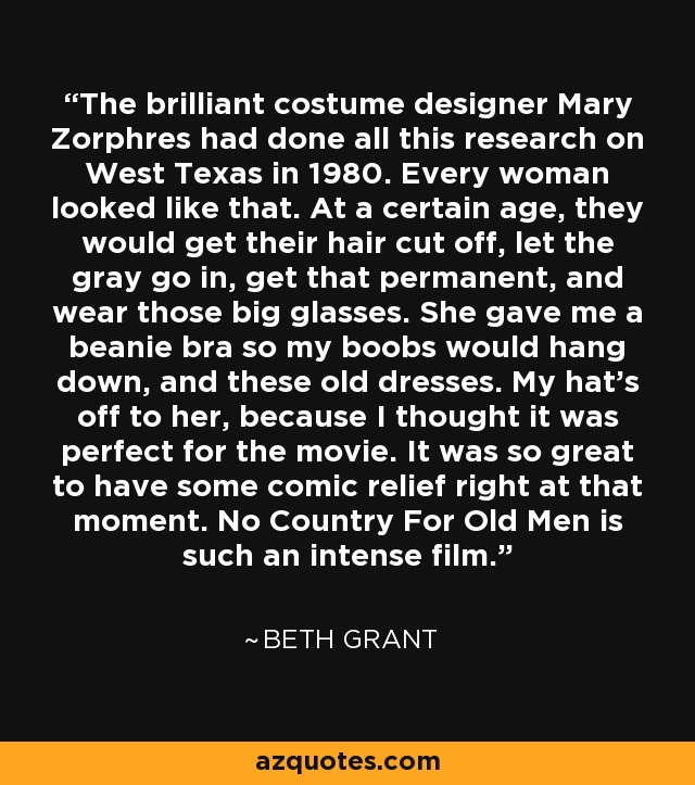 The brilliant costume designer Mary Zorphres had done all this research on West Texas in 1980. Every woman looked like that. At a certain age, they would get their hair cut off, let the gray go in, get that permanent, and wear those big glasses. She gave me a beanie bra so my boobs would hang down, and these old dresses. My hat's off to her, because I thought it was perfect for the movie. It was so great to have some comic relief right at that moment. No Country For Old Men is such an intense film. - Beth Grant