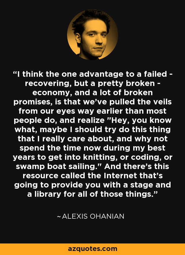 I think the one advantage to a failed - recovering, but a pretty broken - economy, and a lot of broken promises, is that we've pulled the veils from our eyes way earlier than most people do, and realize 