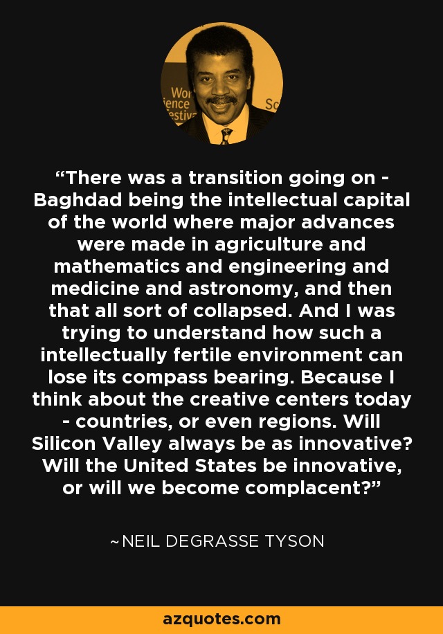 There was a transition going on - Baghdad being the intellectual capital of the world where major advances were made in agriculture and mathematics and engineering and medicine and astronomy, and then that all sort of collapsed. And I was trying to understand how such a intellectually fertile environment can lose its compass bearing. Because I think about the creative centers today - countries, or even regions. Will Silicon Valley always be as innovative? Will the United States be innovative, or will we become complacent? - Neil deGrasse Tyson