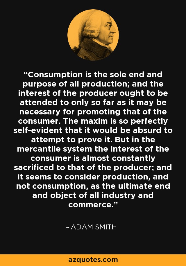 Consumption is the sole end and purpose of all production; and the interest of the producer ought to be attended to only so far as it may be necessary for promoting that of the consumer. The maxim is so perfectly self-evident that it would be absurd to attempt to prove it. But in the mercantile system the interest of the consumer is almost constantly sacrificed to that of the producer; and it seems to consider production, and not consumption, as the ultimate end and object of all industry and commerce. - Adam Smith