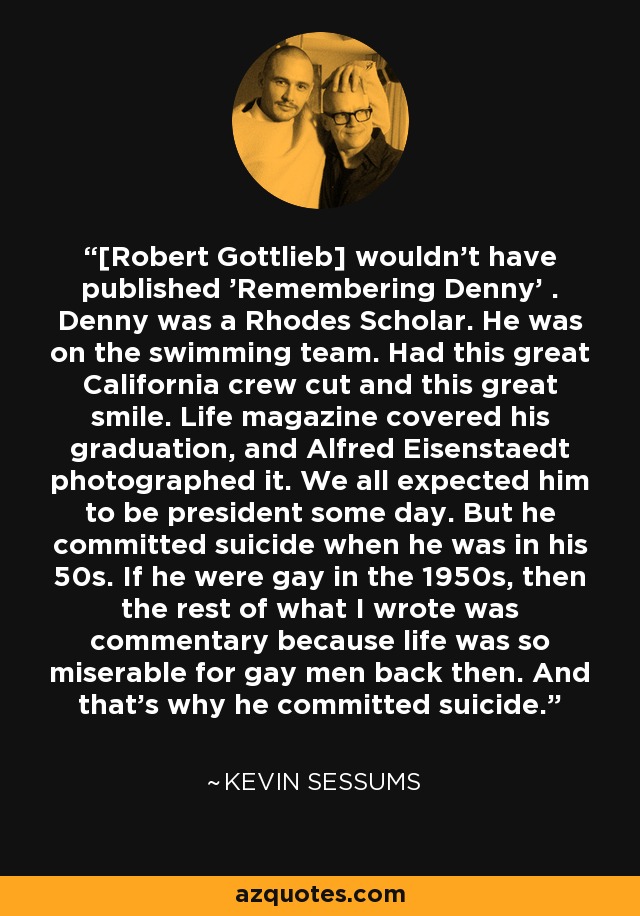 [Robert Gottlieb] wouldn't have published 'Remembering Denny' . Denny was a Rhodes Scholar. He was on the swimming team. Had this great California crew cut and this great smile. Life magazine covered his graduation, and Alfred Eisenstaedt photographed it. We all expected him to be president some day. But he committed suicide when he was in his 50s. If he were gay in the 1950s, then the rest of what I wrote was commentary because life was so miserable for gay men back then. And that's why he committed suicide. - Kevin Sessums