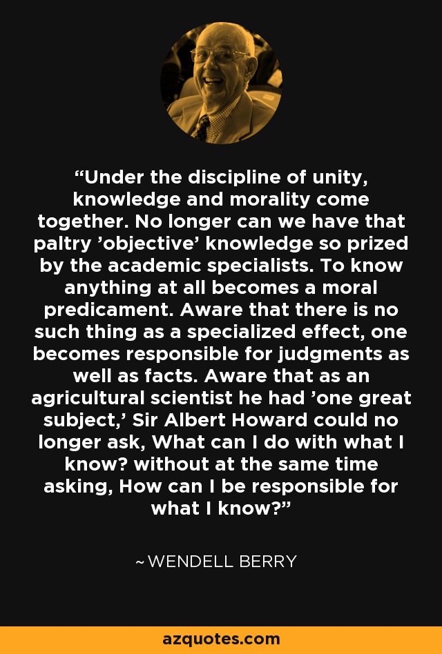 Under the discipline of unity, knowledge and morality come together. No longer can we have that paltry 'objective' knowledge so prized by the academic specialists. To know anything at all becomes a moral predicament. Aware that there is no such thing as a specialized effect, one becomes responsible for judgments as well as facts. Aware that as an agricultural scientist he had 'one great subject,' Sir Albert Howard could no longer ask, What can I do with what I know? without at the same time asking, How can I be responsible for what I know? - Wendell Berry