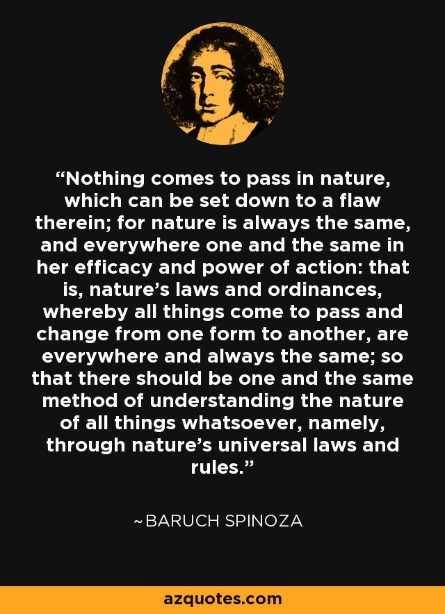 Nothing comes to pass in nature, which can be set down to a flaw therein; for nature is always the same, and everywhere one and the same in her efficacy and power of action: that is, nature's laws and ordinances, whereby all things come to pass and change from one form to another, are everywhere and always the same; so that there should be one and the same method of understanding the nature of all things whatsoever, namely, through nature's universal laws and rules. - Baruch Spinoza