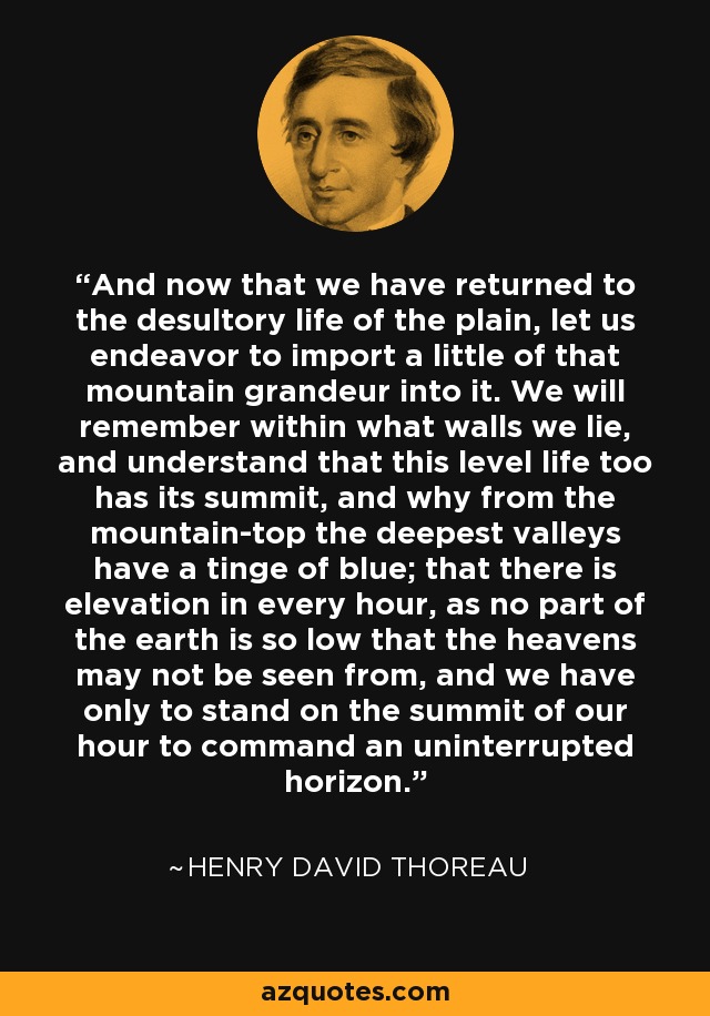 And now that we have returned to the desultory life of the plain, let us endeavor to import a little of that mountain grandeur into it. We will remember within what walls we lie, and understand that this level life too has its summit, and why from the mountain-top the deepest valleys have a tinge of blue; that there is elevation in every hour, as no part of the earth is so low that the heavens may not be seen from, and we have only to stand on the summit of our hour to command an uninterrupted horizon. - Henry David Thoreau