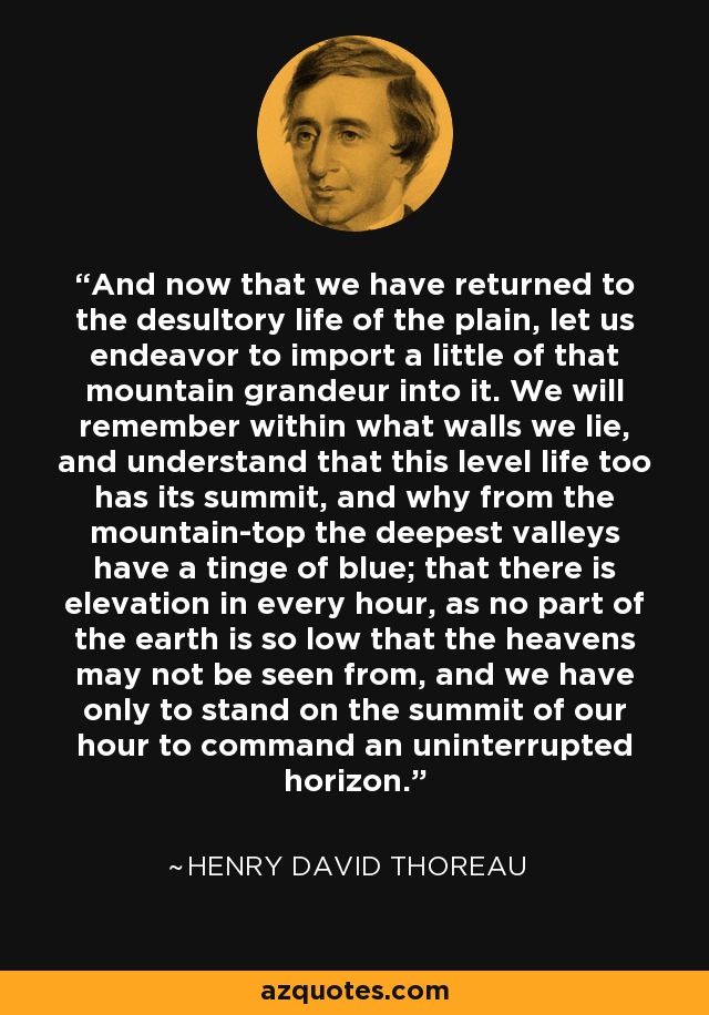 And now that we have returned to the desultory life of the plain, let us endeavor to import a little of that mountain grandeur into it. We will remember within what walls we lie, and understand that this level life too has its summit, and why from the mountain-top the deepest valleys have a tinge of blue; that there is elevation in every hour, as no part of the earth is so low that the heavens may not be seen from, and we have only to stand on the summit of our hour to command an uninterrupted horizon. - Henry David Thoreau