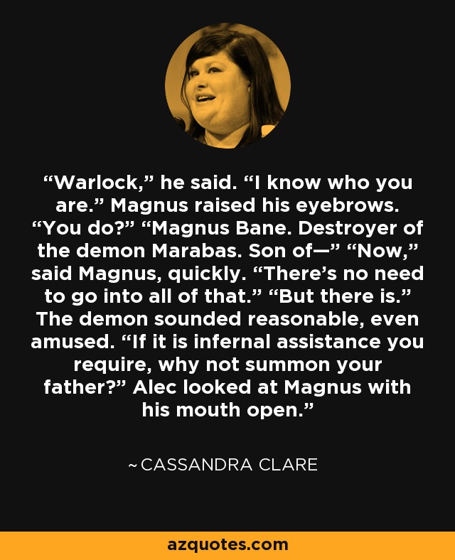 Warlock,” he said. “I know who you are.” Magnus raised his eyebrows. “You do?” “Magnus Bane. Destroyer of the demon Marabas. Son of—” “Now,” said Magnus, quickly. “There’s no need to go into all of that.” “But there is.” The demon sounded reasonable, even amused. “If it is infernal assistance you require, why not summon your father?” Alec looked at Magnus with his mouth open. - Cassandra Clare