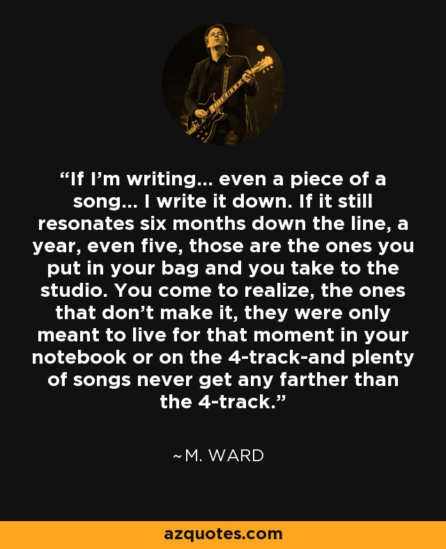 If I'm writing... even a piece of a song... I write it down. If it still resonates six months down the line, a year, even five, those are the ones you put in your bag and you take to the studio. You come to realize, the ones that don't make it, they were only meant to live for that moment in your notebook or on the 4-track-and plenty of songs never get any farther than the 4-track. - M. Ward