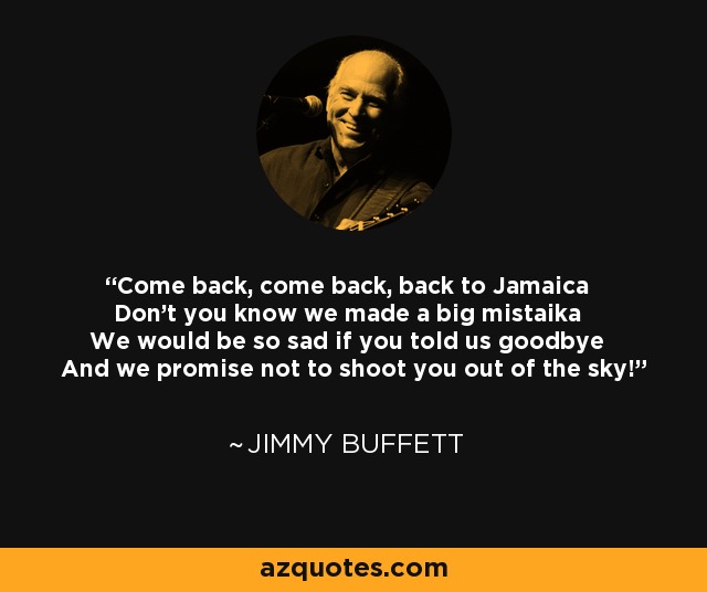 Come back, come back, back to Jamaica Don't you know we made a big mistaika We would be so sad if you told us goodbye And we promise not to shoot you out of the sky! - Jimmy Buffett