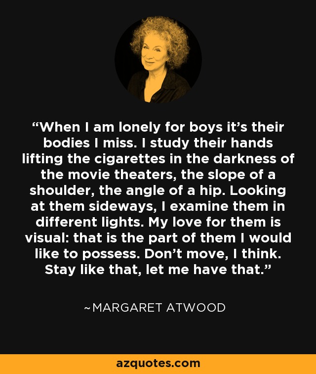 When I am lonely for boys it’s their bodies I miss. I study their hands lifting the cigarettes in the darkness of the movie theaters, the slope of a shoulder, the angle of a hip. Looking at them sideways, I examine them in different lights. My love for them is visual: that is the part of them I would like to possess. Don’t move, I think. Stay like that, let me have that. - Margaret Atwood