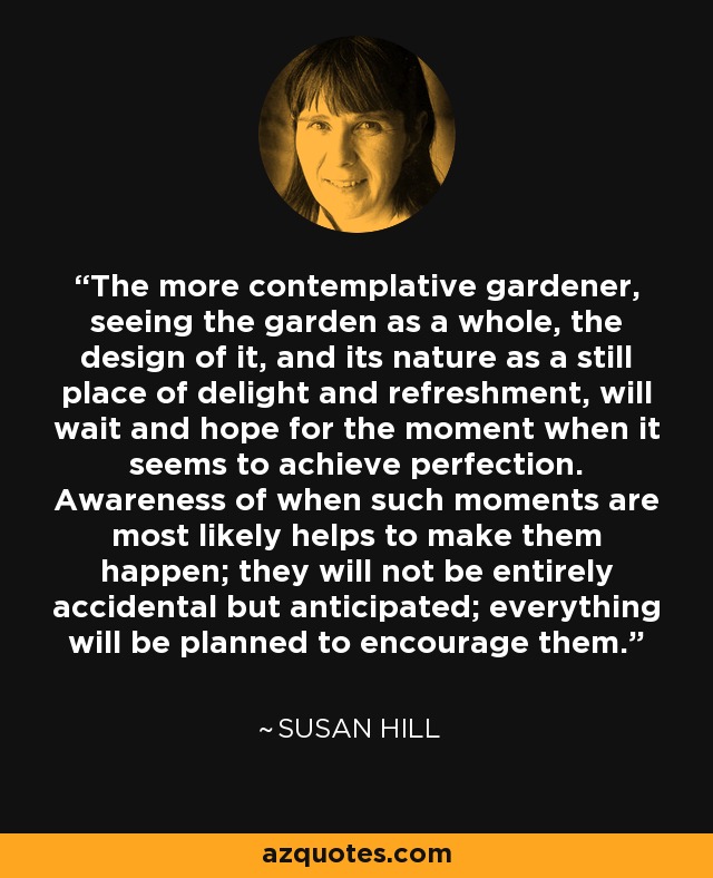 The more contemplative gardener, seeing the garden as a whole, the design of it, and its nature as a still place of delight and refreshment, will wait and hope for the moment when it seems to achieve perfection. Awareness of when such moments are most likely helps to make them happen; they will not be entirely accidental but anticipated; everything will be planned to encourage them. - Susan Hill