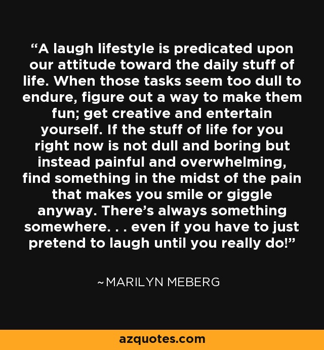 A laugh lifestyle is predicated upon our attitude toward the daily stuff of life. When those tasks seem too dull to endure, figure out a way to make them fun; get creative and entertain yourself. If the stuff of life for you right now is not dull and boring but instead painful and overwhelming, find something in the midst of the pain that makes you smile or giggle anyway. There's always something somewhere. . . even if you have to just pretend to laugh until you really do! - Marilyn Meberg