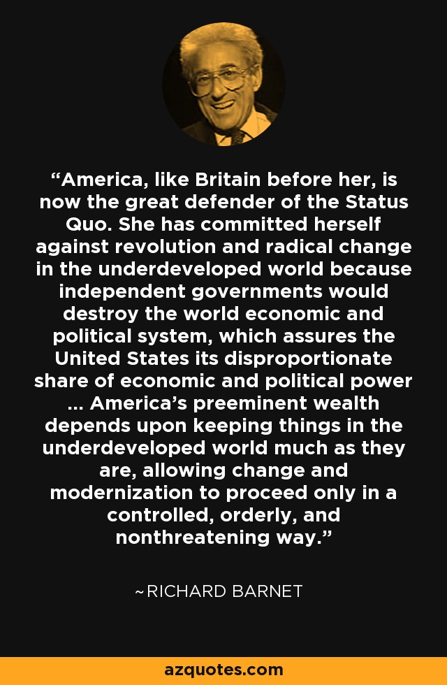 America, like Britain before her, is now the great defender of the Status Quo. She has committed herself against revolution and radical change in the underdeveloped world because independent governments would destroy the world economic and political system, which assures the United States its disproportionate share of economic and political power ... America's preeminent wealth depends upon keeping things in the underdeveloped world much as they are, allowing change and modernization to proceed only in a controlled, orderly, and nonthreatening way. - Richard Barnet