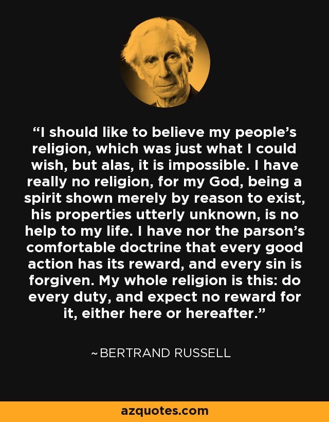 I should like to believe my people's religion, which was just what I could wish, but alas, it is impossible. I have really no religion, for my God, being a spirit shown merely by reason to exist, his properties utterly unknown, is no help to my life. I have nor the parson's comfortable doctrine that every good action has its reward, and every sin is forgiven. My whole religion is this: do every duty, and expect no reward for it, either here or hereafter. - Bertrand Russell