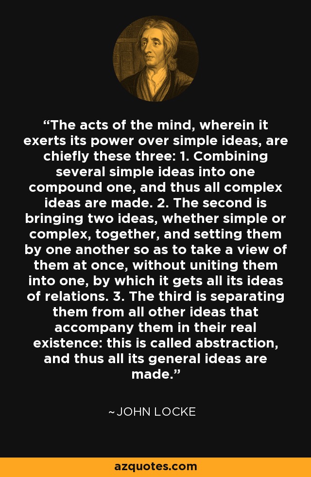 The acts of the mind, wherein it exerts its power over simple ideas, are chiefly these three: 1. Combining several simple ideas into one compound one, and thus all complex ideas are made. 2. The second is bringing two ideas, whether simple or complex, together, and setting them by one another so as to take a view of them at once, without uniting them into one, by which it gets all its ideas of relations. 3. The third is separating them from all other ideas that accompany them in their real existence: this is called abstraction, and thus all its general ideas are made. - John Locke
