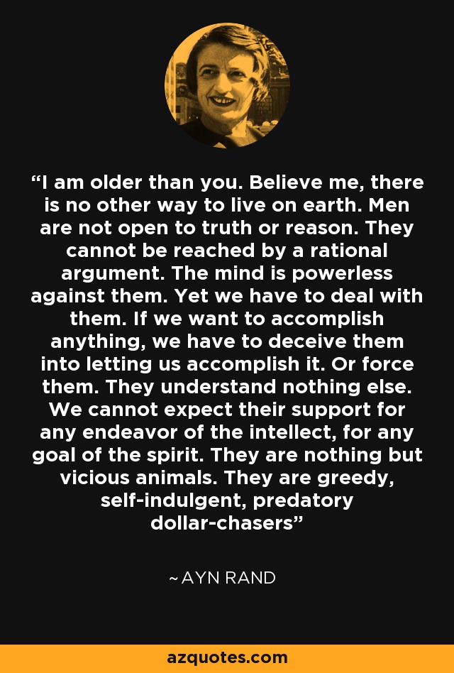 I am older than you. Believe me, there is no other way to live on earth. Men are not open to truth or reason. They cannot be reached by a rational argument. The mind is powerless against them. Yet we have to deal with them. If we want to accomplish anything, we have to deceive them into letting us accomplish it. Or force them. They understand nothing else. We cannot expect their support for any endeavor of the intellect, for any goal of the spirit. They are nothing but vicious animals. They are greedy, self-indulgent, predatory dollar-chasers - Ayn Rand