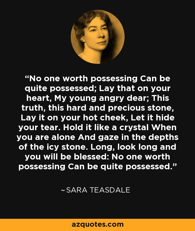 No one worth possessing Can be quite possessed; Lay that on your heart, My young angry dear; This truth, this hard and precious stone, Lay it on your hot cheek, Let it hide your tear. Hold it like a crystal When you are alone And gaze in the depths of the icy stone. Long, look long and you will be blessed: No one worth possessing Can be quite possessed. - Sara Teasdale