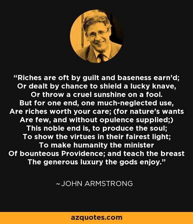 Riches are oft by guilt and baseness earn'd; Or dealt by chance to shield a lucky knave, Or throw a cruel sunshine on a fool. But for one end, one much-neglected use, Are riches worth your care; (for nature's wants Are few, and without opulence supplied;) This noble end is, to produce the soul; To show the virtues in their fairest light; To make humanity the minister Of bounteous Providence; and teach the breast The generous luxury the gods enjoy. - John Armstrong