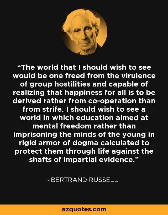 The world that I should wish to see would be one freed from the virulence of group hostilities and capable of realizing that happiness for all is to be derived rather from co-operation than from strife. I should wish to see a world in which education aimed at mental freedom rather than imprisoning the minds of the young in rigid armor of dogma calculated to protect them through life against the shafts of impartial evidence. - Bertrand Russell