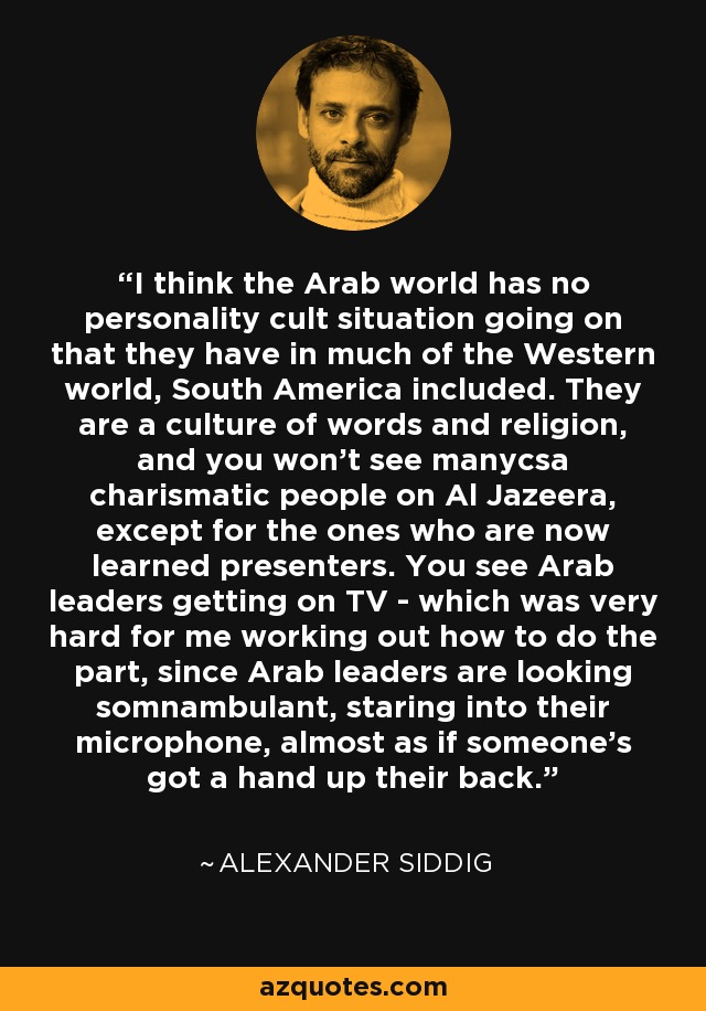 I think the Arab world has no personality cult situation going on that they have in much of the Western world, South America included. They are a culture of words and religion, and you won't see manycsa charismatic people on Al Jazeera, except for the ones who are now learned presenters. You see Arab leaders getting on TV - which was very hard for me working out how to do the part, since Arab leaders are looking somnambulant, staring into their microphone, almost as if someone's got a hand up their back. - Alexander Siddig
