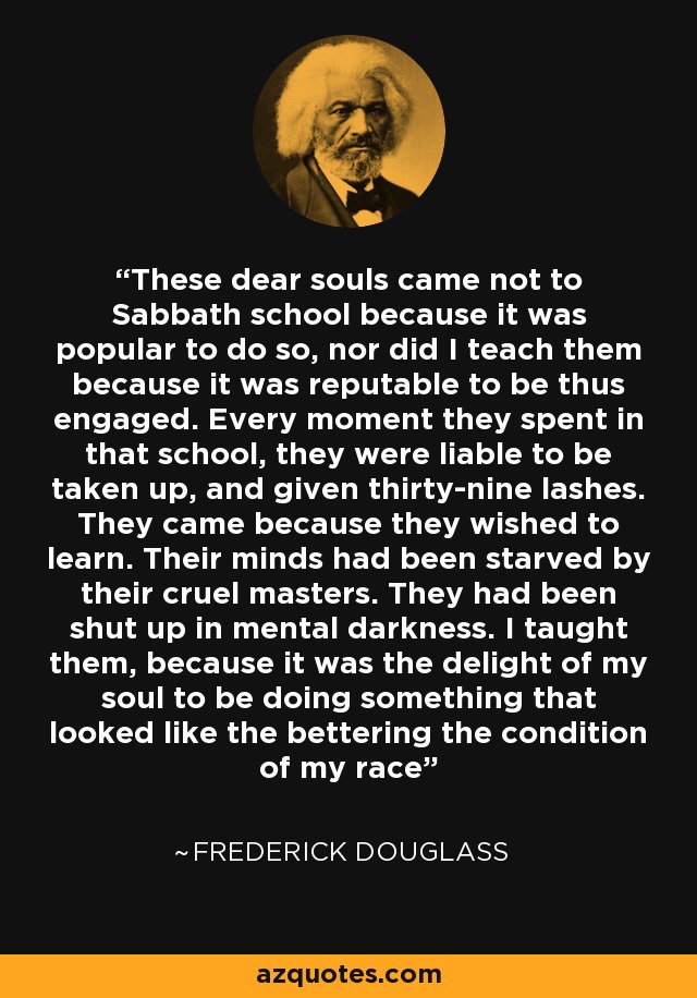These dear souls came not to Sabbath school because it was popular to do so, nor did I teach them because it was reputable to be thus engaged. Every moment they spent in that school, they were liable to be taken up, and given thirty-nine lashes. They came because they wished to learn. Their minds had been starved by their cruel masters. They had been shut up in mental darkness. I taught them, because it was the delight of my soul to be doing something that looked like the bettering the condition of my race - Frederick Douglass
