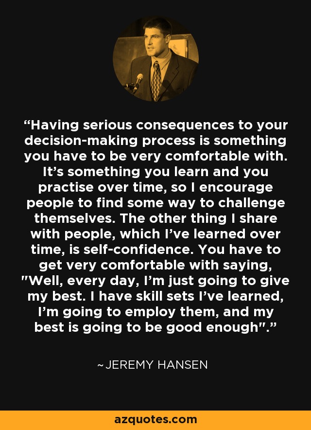 Having serious consequences to your decision-making process is something you have to be very comfortable with. It's something you learn and you practise over time, so I encourage people to find some way to challenge themselves. The other thing I share with people, which I've learned over time, is self-confidence. You have to get very comfortable with saying, 