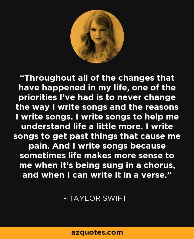 Throughout all of the changes that have happened in my life, one of the priorities I've had is to never change the way I write songs and the reasons I write songs. I write songs to help me understand life a little more. I write songs to get past things that cause me pain. And I write songs because sometimes life makes more sense to me when it's being sung in a chorus, and when I can write it in a verse. - Taylor Swift