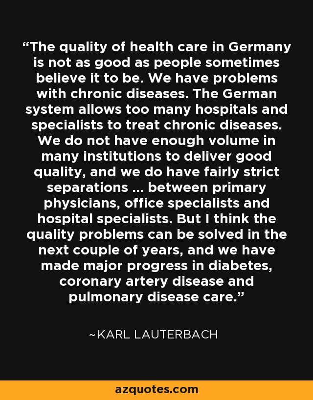 The quality of health care in Germany is not as good as people sometimes believe it to be. We have problems with chronic diseases. The German system allows too many hospitals and specialists to treat chronic diseases. We do not have enough volume in many institutions to deliver good quality, and we do have fairly strict separations ... between primary physicians, office specialists and hospital specialists. But I think the quality problems can be solved in the next couple of years, and we have made major progress in diabetes, coronary artery disease and pulmonary disease care. - Karl Lauterbach