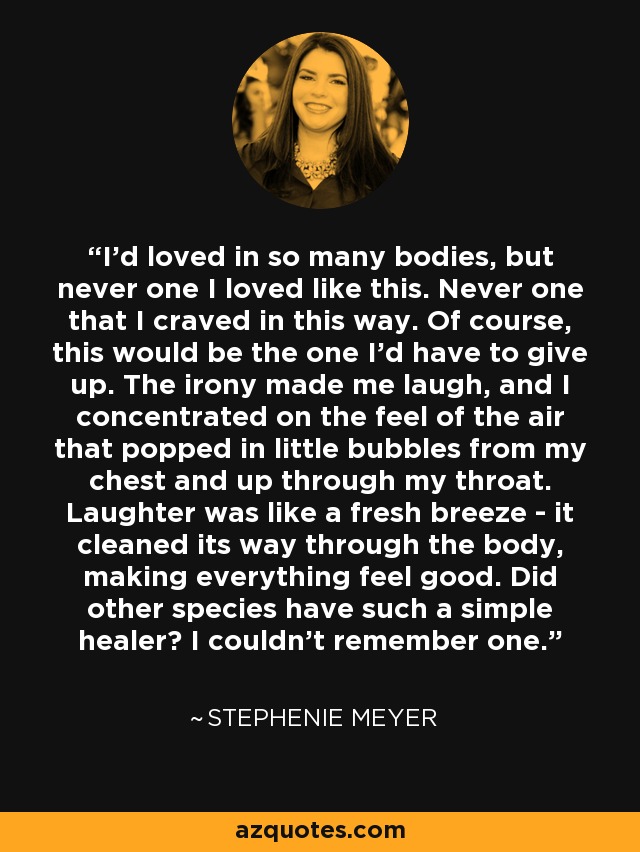 I'd loved in so many bodies, but never one I loved like this. Never one that I craved in this way. Of course, this would be the one I'd have to give up. The irony made me laugh, and I concentrated on the feel of the air that popped in little bubbles from my chest and up through my throat. Laughter was like a fresh breeze - it cleaned its way through the body, making everything feel good. Did other species have such a simple healer? I couldn't remember one. - Stephenie Meyer