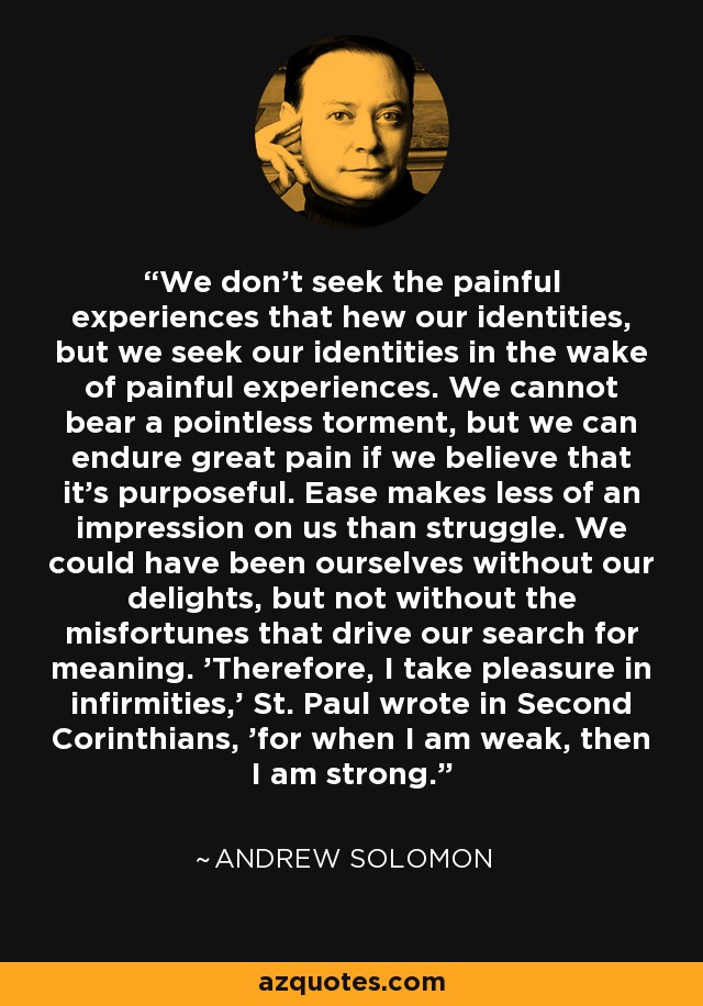 We don't seek the painful experiences that hew our identities, but we seek our identities in the wake of painful experiences. We cannot bear a pointless torment, but we can endure great pain if we believe that it's purposeful. Ease makes less of an impression on us than struggle. We could have been ourselves without our delights, but not without the misfortunes that drive our search for meaning. 'Therefore, I take pleasure in infirmities,' St. Paul wrote in Second Corinthians, 'for when I am weak, then I am strong.' - Andrew Solomon