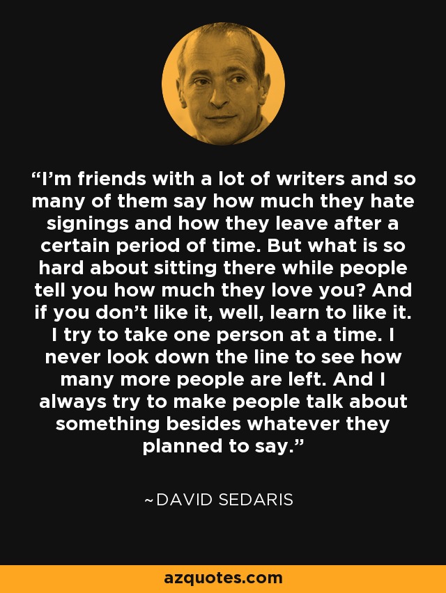 I'm friends with a lot of writers and so many of them say how much they hate signings and how they leave after a certain period of time. But what is so hard about sitting there while people tell you how much they love you? And if you don't like it, well, learn to like it. I try to take one person at a time. I never look down the line to see how many more people are left. And I always try to make people talk about something besides whatever they planned to say. - David Sedaris